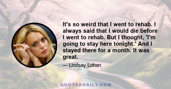 It's so weird that I went to rehab. I always said that I would die before I went to rehab. But I thought, 'I'm going to stay here tonight.' And I stayed there for a month. It was great.