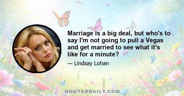 Marriage is a big deal, but who's to say I'm not going to pull a Vegas and get married to see what it's like for a minute?