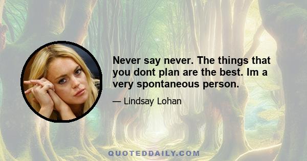 Never say never. The things that you dont plan are the best. Im a very spontaneous person.