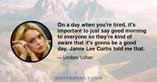 On a day when you're tired, it's important to just say good morning to everyone so they're kind of aware that it's gonna be a good day. Jamie Lee Curtis told me that.