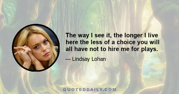 The way I see it, the longer I live here the less of a choice you will all have not to hire me for plays.