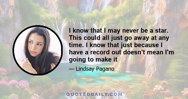 I know that I may never be a star. This could all just go away at any time. I know that just because I have a record out doesn't mean I'm going to make it