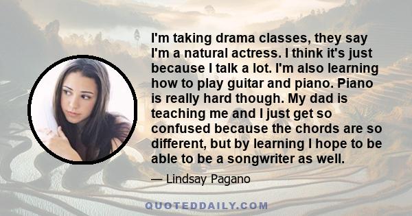 I'm taking drama classes, they say I'm a natural actress. I think it's just because I talk a lot. I'm also learning how to play guitar and piano. Piano is really hard though. My dad is teaching me and I just get so