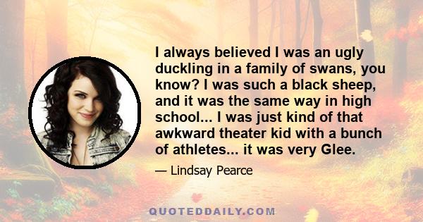 I always believed I was an ugly duckling in a family of swans, you know? I was such a black sheep, and it was the same way in high school... I was just kind of that awkward theater kid with a bunch of athletes... it was 