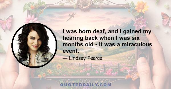 I was born deaf, and I gained my hearing back when I was six months old - it was a miraculous event.