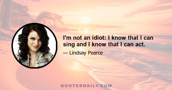 I'm not an idiot: I know that I can sing and I know that I can act.