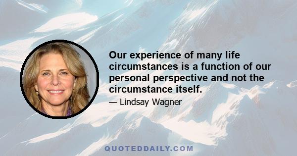 Our experience of many life circumstances is a function of our personal perspective and not the circumstance itself.