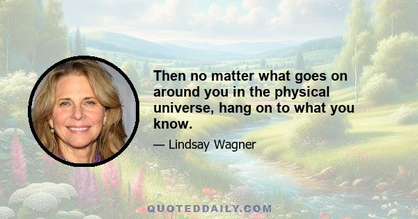 Then no matter what goes on around you in the physical universe, hang on to what you know.