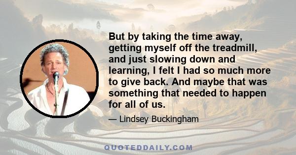 But by taking the time away, getting myself off the treadmill, and just slowing down and learning, I felt I had so much more to give back. And maybe that was something that needed to happen for all of us.