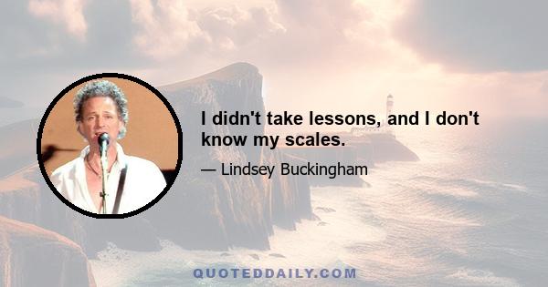 I didn't take lessons, and I don't know my scales.