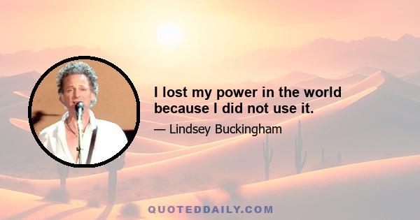 I lost my power in the world because I did not use it.