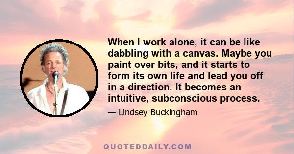 When I work alone, it can be like dabbling with a canvas. Maybe you paint over bits, and it starts to form its own life and lead you off in a direction. It becomes an intuitive, subconscious process.