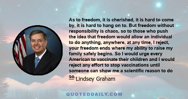 As to freedom, it is cherished, it is hard to come by, it is hard to hang on to. But freedom without responsibility is chaos, so to those who push the idea that freedom would allow an individual to do anything,