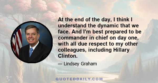 At the end of the day, I think I understand the dynamic that we face. And I'm best prepared to be commander in chief on day one, with all due respect to my other colleagues, including Hillary Clinton.