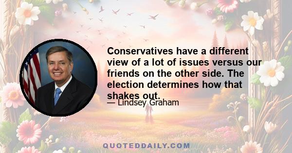 Conservatives have a different view of a lot of issues versus our friends on the other side. The election determines how that shakes out.