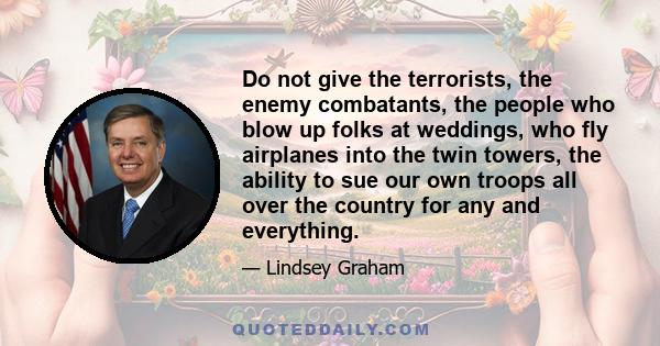 Do not give the terrorists, the enemy combatants, the people who blow up folks at weddings, who fly airplanes into the twin towers, the ability to sue our own troops all over the country for any and everything.