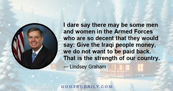 I dare say there may be some men and women in the Armed Forces who are so decent that they would say: Give the Iraqi people money, we do not want to be paid back. That is the strength of our country.