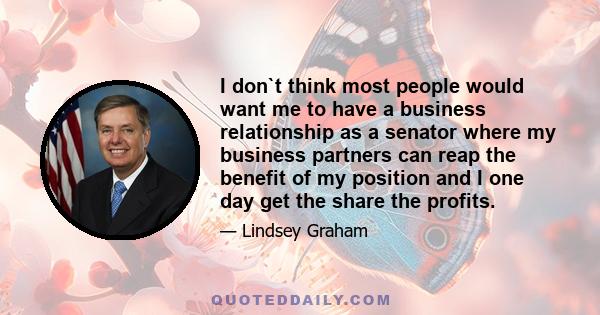 I don`t think most people would want me to have a business relationship as a senator where my business partners can reap the benefit of my position and I one day get the share the profits.