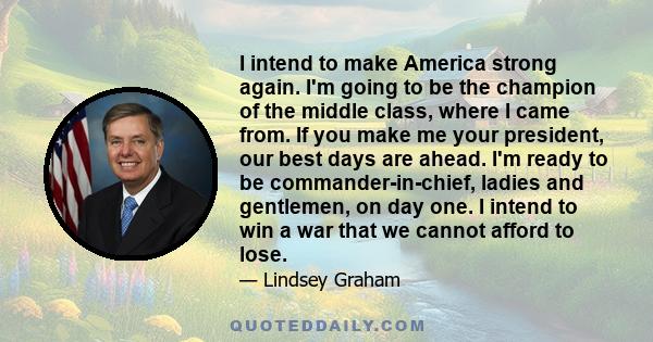 I intend to make America strong again. I'm going to be the champion of the middle class, where I came from. If you make me your president, our best days are ahead. I'm ready to be commander-in-chief, ladies and