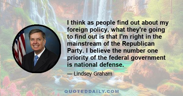 I think as people find out about my foreign policy, what they're going to find out is that I'm right in the mainstream of the Republican Party. I believe the number one priority of the federal government is national