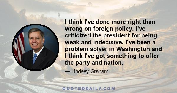 I think I've done more right than wrong on foreign policy. I've criticized the president for being weak and indecisive. I've been a problem solver in Washington and I think I've got something to offer the party and