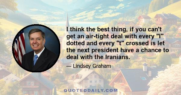 I think the best thing, if you can't get an air-tight deal with every I dotted and every t crossed is let the next president have a chance to deal with the Iranians.