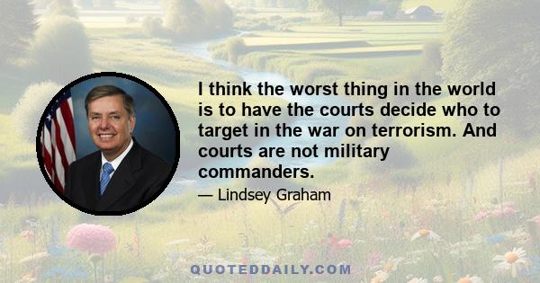 I think the worst thing in the world is to have the courts decide who to target in the war on terrorism. And courts are not military commanders.