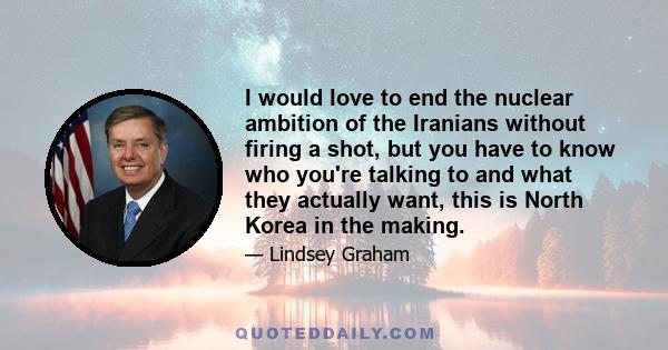 I would love to end the nuclear ambition of the Iranians without firing a shot, but you have to know who you're talking to and what they actually want, this is North Korea in the making.