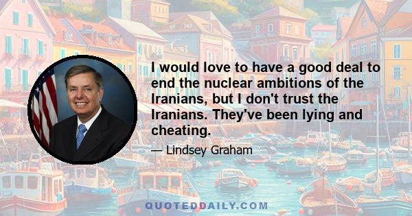 I would love to have a good deal to end the nuclear ambitions of the Iranians, but I don't trust the Iranians. They've been lying and cheating.