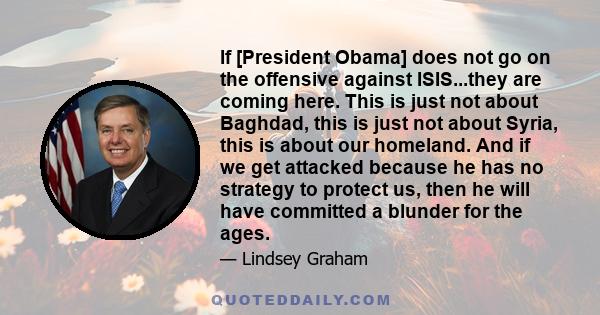 If [President Obama] does not go on the offensive against ISIS...they are coming here. This is just not about Baghdad, this is just not about Syria, this is about our homeland. And if we get attacked because he has no