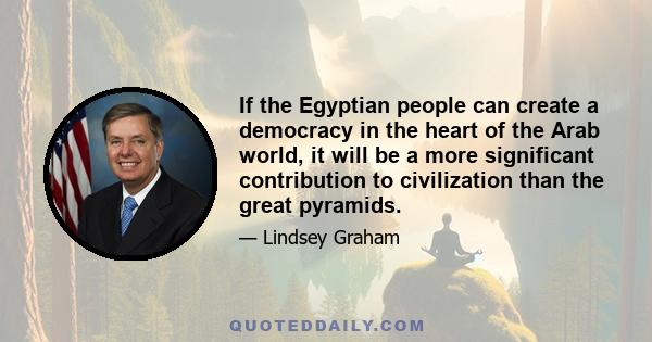 If the Egyptian people can create a democracy in the heart of the Arab world, it will be a more significant contribution to civilization than the great pyramids.