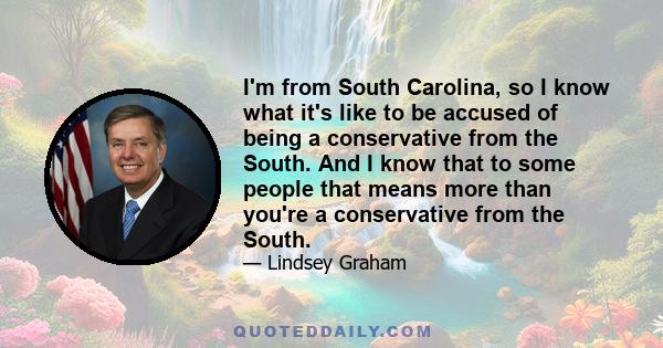 I'm from South Carolina, so I know what it's like to be accused of being a conservative from the South. And I know that to some people that means more than you're a conservative from the South.