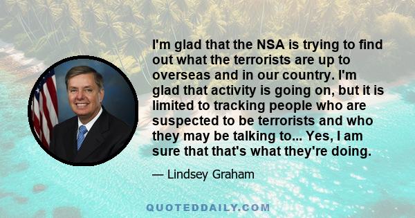 I'm glad that the NSA is trying to find out what the terrorists are up to overseas and in our country. I'm glad that activity is going on, but it is limited to tracking people who are suspected to be terrorists and who