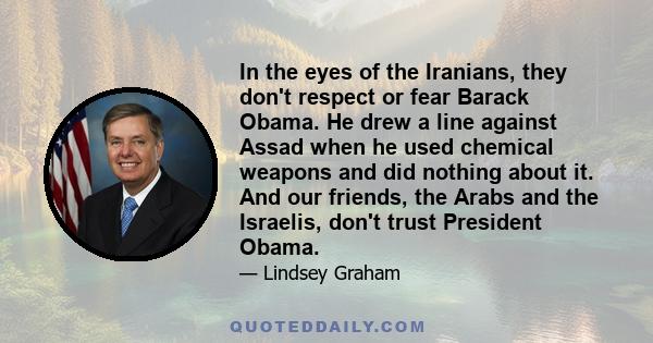 In the eyes of the Iranians, they don't respect or fear Barack Obama. He drew a line against Assad when he used chemical weapons and did nothing about it. And our friends, the Arabs and the Israelis, don't trust