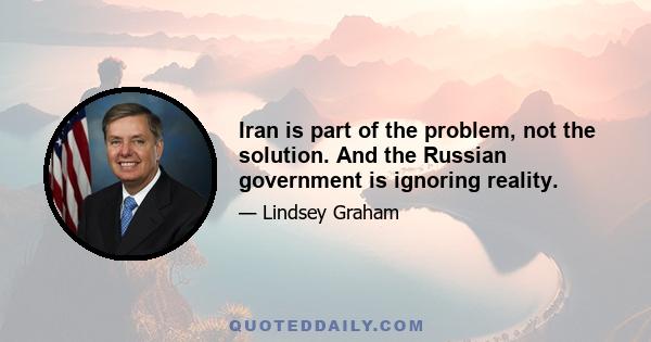 Iran is part of the problem, not the solution. And the Russian government is ignoring reality.