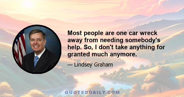 Most people are one car wreck away from needing somebody's help. So, I don't take anything for granted much anymore.