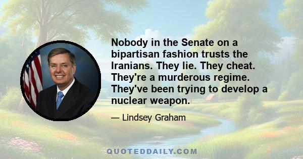 Nobody in the Senate on a bipartisan fashion trusts the Iranians. They lie. They cheat. They're a murderous regime. They've been trying to develop a nuclear weapon.