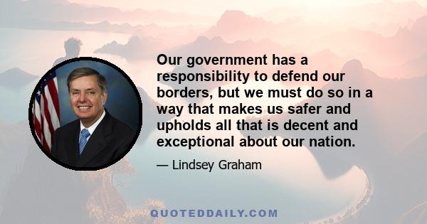 Our government has a responsibility to defend our borders, but we must do so in a way that makes us safer and upholds all that is decent and exceptional about our nation.