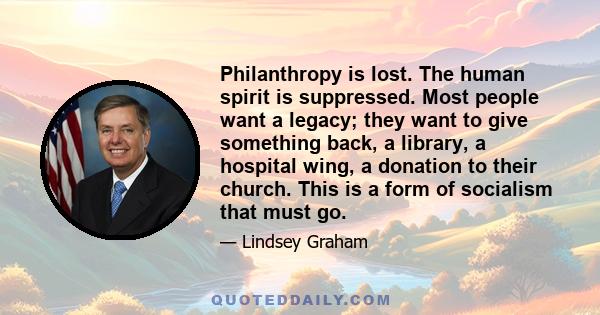 Philanthropy is lost. The human spirit is suppressed. Most people want a legacy; they want to give something back, a library, a hospital wing, a donation to their church. This is a form of socialism that must go.