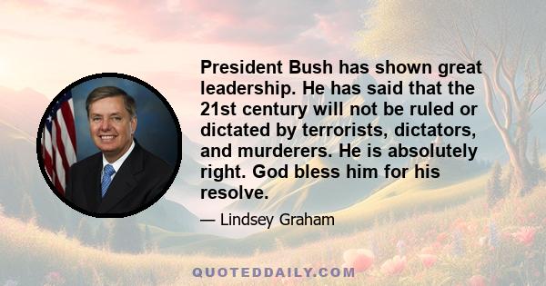 President Bush has shown great leadership. He has said that the 21st century will not be ruled or dictated by terrorists, dictators, and murderers. He is absolutely right. God bless him for his resolve.