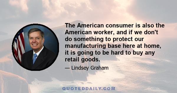 The American consumer is also the American worker, and if we don't do something to protect our manufacturing base here at home, it is going to be hard to buy any retail goods.