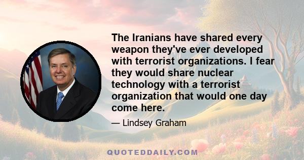 The Iranians have shared every weapon they've ever developed with terrorist organizations. I fear they would share nuclear technology with a terrorist organization that would one day come here.