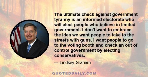 The ultimate check against government tyranny is an informed electorate who will elect people who believe in limited government. I don't want to embrace the idea we want people to take to the streets with guns. I want