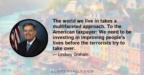 The world we live in takes a multifaceted approach. To the American taxpayer: We need to be investing in improving people's lives before the terrorists try to take over.