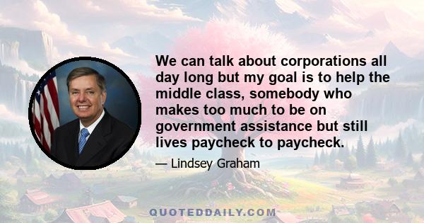 We can talk about corporations all day long but my goal is to help the middle class, somebody who makes too much to be on government assistance but still lives paycheck to paycheck.