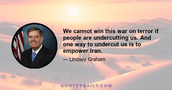 We cannot win this war on terror if people are undercutting us. And one way to undercut us is to empower Iran.