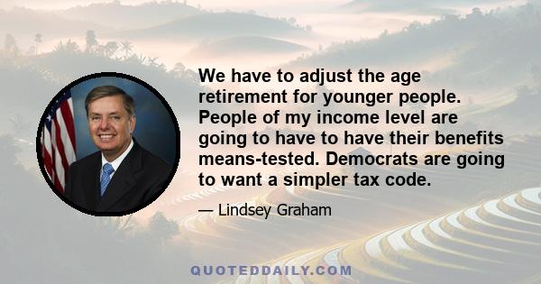 We have to adjust the age retirement for younger people. People of my income level are going to have to have their benefits means-tested. Democrats are going to want a simpler tax code.