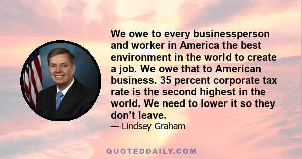 We owe to every businessperson and worker in America the best environment in the world to create a job. We owe that to American business. 35 percent corporate tax rate is the second highest in the world. We need to