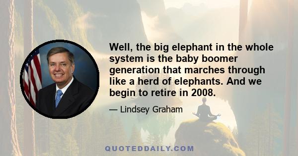 Well, the big elephant in the whole system is the baby boomer generation that marches through like a herd of elephants. And we begin to retire in 2008.