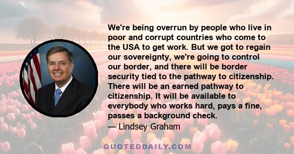 We're being overrun by people who live in poor and corrupt countries who come to the USA to get work. But we got to regain our sovereignty, we're going to control our border, and there will be border security tied to